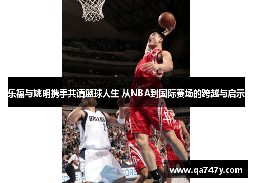 乐福与姚明携手共话篮球人生 从NBA到国际赛场的跨越与启示
