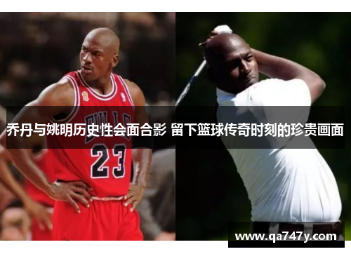 乔丹与姚明历史性会面合影 留下篮球传奇时刻的珍贵画面